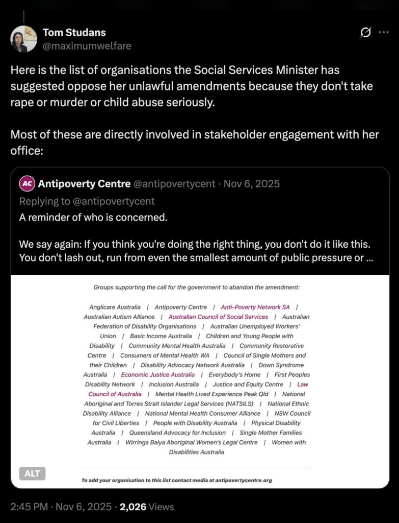 Quote tweet from @maximumwelfare: "Here is the list of organisations the Social Services Minister has suggested oppose her unlawful amendments because they don't take rape or murder or child abuse seriously. Most of these are directly involved in stakeholder engagement with her office." The quoted tweet from @antipovertycent says: "We say again: If you think you're doing the right thing, you don't do it like this. You don't lash out, run from even the smallest amount of public pressure or seek to hide this amendment in an unrelated bill and reject all parliamentary scrutiny." The list of organisations is Anglicare Australia, Antipoverty Centre, Anti-Poverty Network SA, Australian Autism Alliance, ACOSS, Australian Federation of Disability Organisations, AUWU, Basic Income Australia, Children & Young People with Disability, Community Mental Health Australia, Community Restorative Centre, Consumers of Mental Health WA, Council of Single Mothers & their Children, Disability Advocacy Network Australia, Down Syndrome Australia, Economic Justice Australia, Everybody’s Home, First Peoples Disability Network, Inclusion Australia, Justice & Equity Centre, Law Council of Australia, Mental Health Lived Experience Peak Qld, NATSILS, National Ethnic Disability Alliance, National Mental Health Consumer Alliance, NSW Council for Civil Liberties, People with Disability Australia, Physical Disability Australia, Queensland Advocacy for Inclusion, Single Mother Families Australia, Wirringa Baiya Aboriginal Women’s Legal Centre, Women with Disabilities Australia.