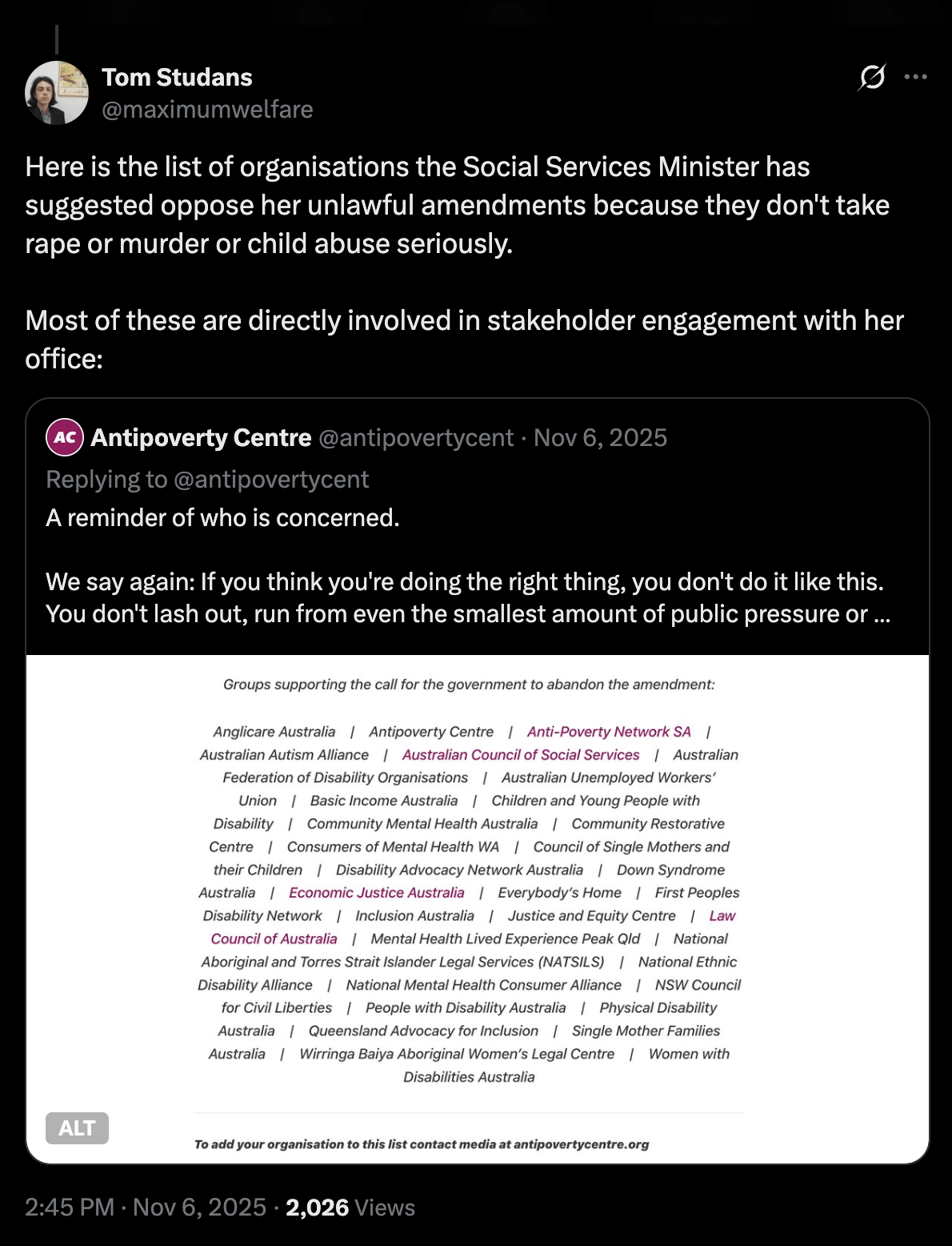 Quote tweet from @maximumwelfare: "Here is the list of organisations the Social Services Minister has suggested oppose her unlawful amendments because they don't take rape or murder or child abuse seriously. Most of these are directly involved in stakeholder engagement with her office." The quoted tweet from @antipovertycent says: "We say again: If you think you're doing the right thing, you don't do it like this. You don't lash out, run from even the smallest amount of public pressure or seek to hide this amendment in an unrelated bill and reject all parliamentary scrutiny." The list of organisations is Anglicare Australia, Antipoverty Centre, Anti-Poverty Network SA, Australian Autism Alliance, ACOSS, Australian Federation of Disability Organisations, AUWU, Basic Income Australia, Children & Young People with Disability, Community Mental Health Australia, Community Restorative Centre, Consumers of Mental Health WA, Council of Single Mothers & their Children, Disability Advocacy Network Australia, Down Syndrome Australia, Economic Justice Australia, Everybody’s Home, First Peoples Disability Network, Inclusion Australia, Justice & Equity Centre, Law Council of Australia, Mental Health Lived Experience Peak Qld, NATSILS, National Ethnic Disability Alliance, National Mental Health Consumer Alliance, NSW Council for Civil Liberties, People with Disability Australia, Physical Disability Australia, Queensland Advocacy for Inclusion, Single Mother Families Australia, Wirringa Baiya Aboriginal Women’s Legal Centre, Women with Disabilities Australia.